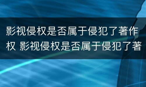 影视侵权是否属于侵犯了著作权 影视侵权是否属于侵犯了著作权的范围