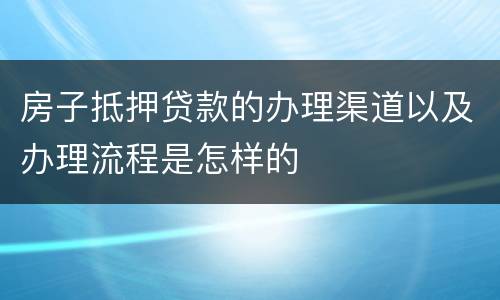 房子抵押贷款的办理渠道以及办理流程是怎样的