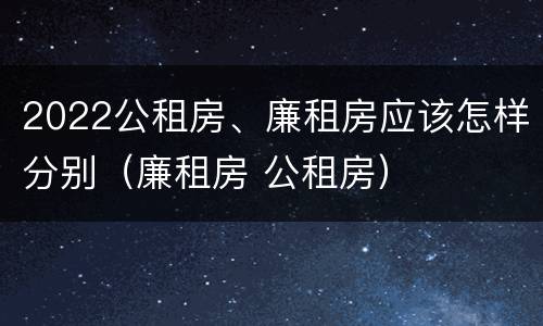 2022公租房、廉租房应该怎样分别（廉租房 公租房）