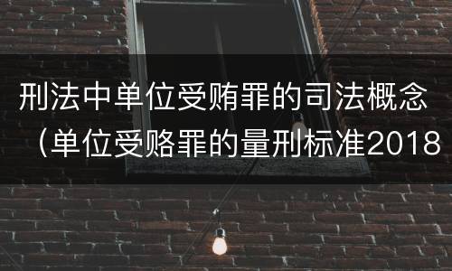 刑法中单位受贿罪的司法概念（单位受赂罪的量刑标准2018）