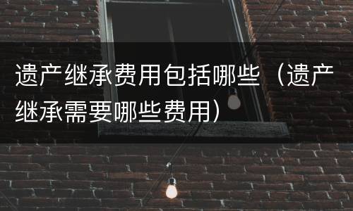 遗产继承费用包括哪些（遗产继承需要哪些费用）