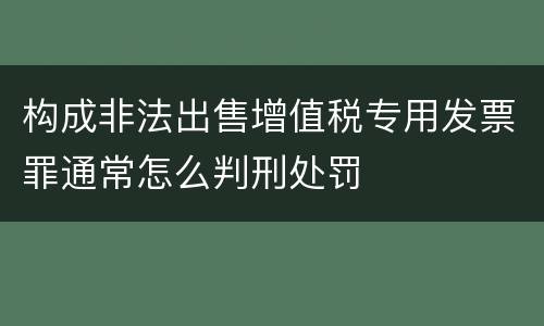 构成非法出售增值税专用发票罪通常怎么判刑处罚