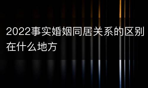 2022事实婚姻同居关系的区别在什么地方