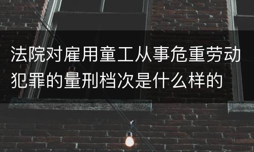 法院对雇用童工从事危重劳动犯罪的量刑档次是什么样的