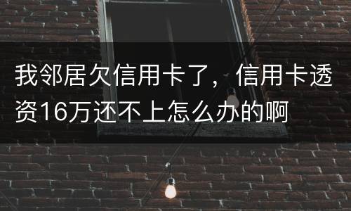 我邻居欠信用卡了，信用卡透资16万还不上怎么办的啊