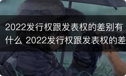 2022发行权跟发表权的差别有什么 2022发行权跟发表权的差别有什么不一样