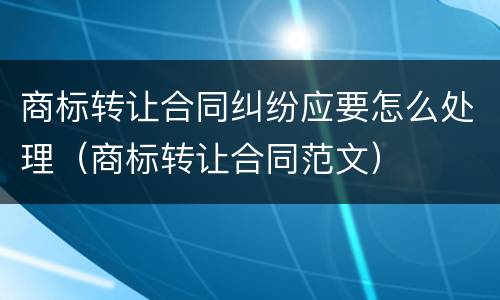 商标转让合同纠纷应要怎么处理（商标转让合同范文）