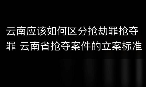 云南应该如何区分抢劫罪抢夺罪 云南省抢夺案件的立案标准