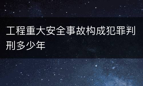 工程重大安全事故构成犯罪判刑多少年