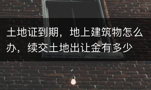 土地证到期，地上建筑物怎么办，续交土地出让金有多少