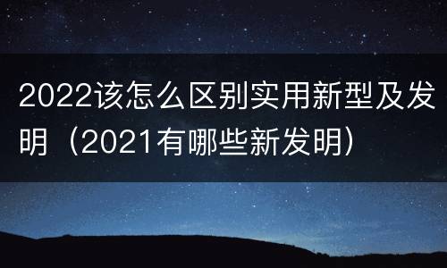 2022该怎么区别实用新型及发明（2021有哪些新发明）