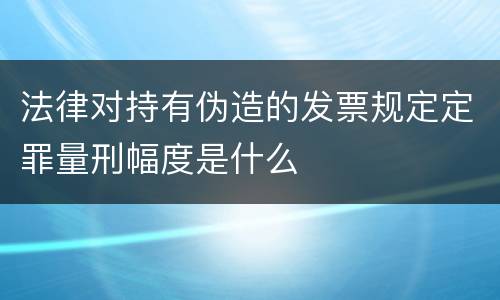 法律对持有伪造的发票规定定罪量刑幅度是什么