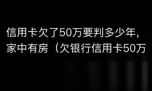 信用卡欠了50万要判多少年，家中有房（欠银行信用卡50万能做几年牢房）