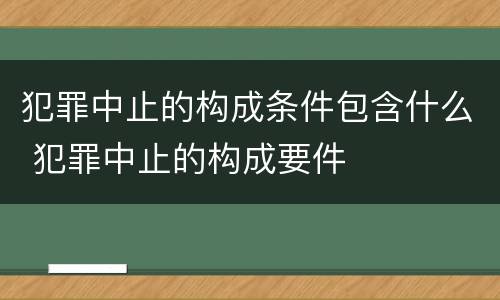 犯罪中止的构成条件包含什么 犯罪中止的构成要件