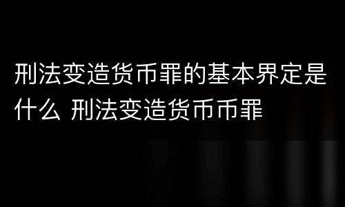 刑法变造货币罪的基本界定是什么 刑法变造货币币罪