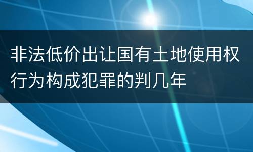 非法低价出让国有土地使用权行为构成犯罪的判几年