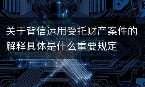 关于背信运用受托财产案件的解释具体是什么重要规定