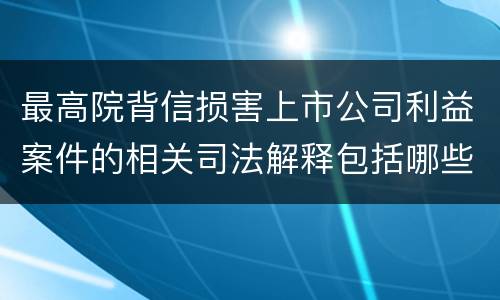 最高院背信损害上市公司利益案件的相关司法解释包括哪些重要内容