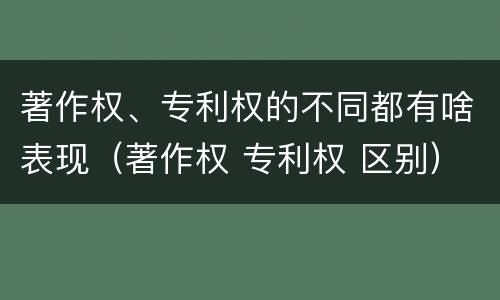 著作权、专利权的不同都有啥表现（著作权 专利权 区别）