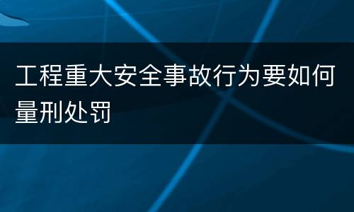 工程重大安全事故行为要如何量刑处罚