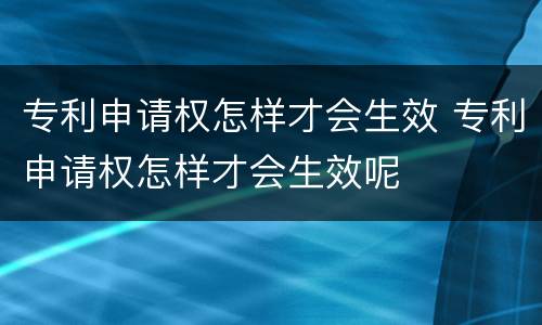 专利申请权怎样才会生效 专利申请权怎样才会生效呢