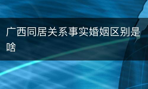 广西同居关系事实婚姻区别是啥