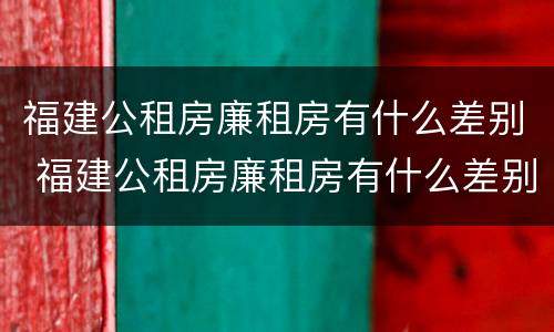 福建公租房廉租房有什么差别 福建公租房廉租房有什么差别吗