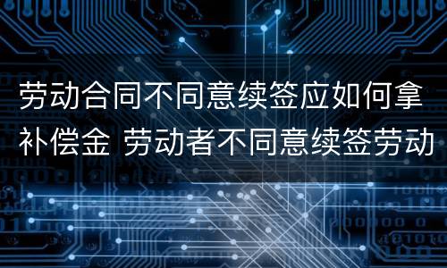 劳动合同不同意续签应如何拿补偿金 劳动者不同意续签劳动合同