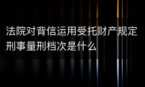 法院对背信运用受托财产规定刑事量刑档次是什么