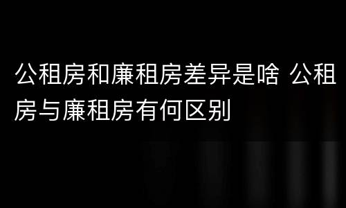 公租房和廉租房差异是啥 公租房与廉租房有何区别