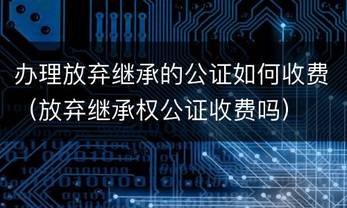 办理放弃继承的公证如何收费（放弃继承权公证收费吗）