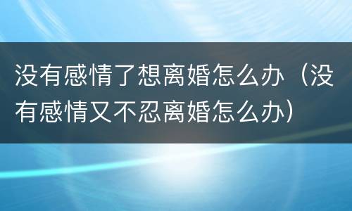 没有感情了想离婚怎么办（没有感情又不忍离婚怎么办）