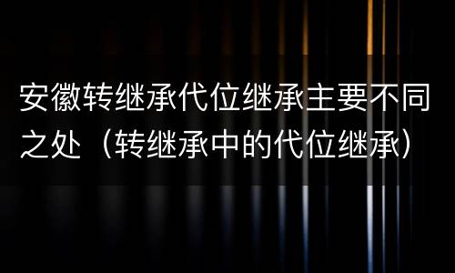 安徽转继承代位继承主要不同之处（转继承中的代位继承）