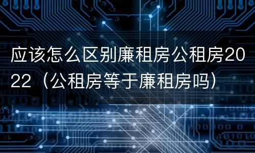 应该怎么区别廉租房公租房2022（公租房等于廉租房吗）