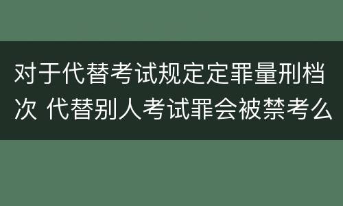 对于代替考试规定定罪量刑档次 代替别人考试罪会被禁考么