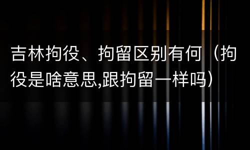 吉林拘役、拘留区别有何（拘役是啥意思,跟拘留一样吗）