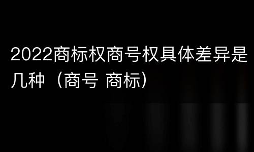 2022商标权商号权具体差异是几种（商号 商标）