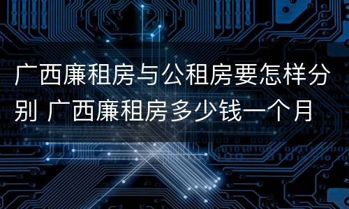 广西廉租房与公租房要怎样分别 广西廉租房多少钱一个月