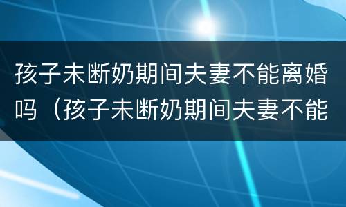 孩子未断奶期间夫妻不能离婚吗（孩子未断奶期间夫妻不能离婚吗为什么）