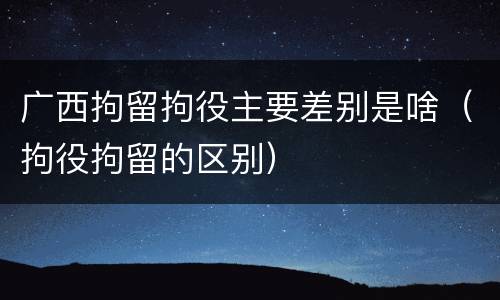 广西拘留拘役主要差别是啥（拘役拘留的区别）