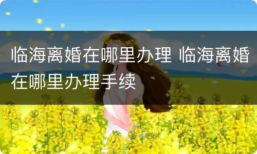 临海离婚在哪里办理 临海离婚在哪里办理手续