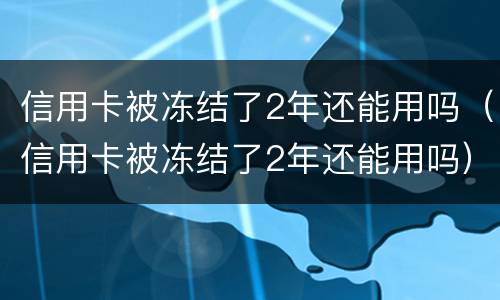 信用卡被冻结了2年还能用吗（信用卡被冻结了2年还能用吗）