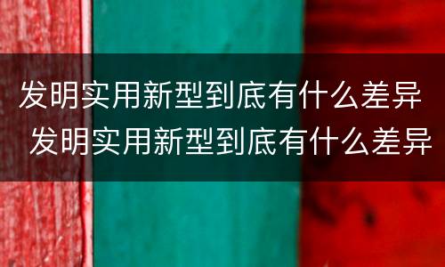 发明实用新型到底有什么差异 发明实用新型到底有什么差异吗