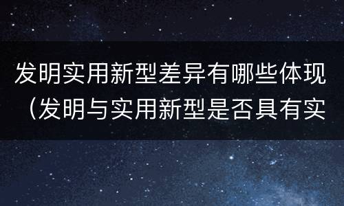 发明实用新型差异有哪些体现（发明与实用新型是否具有实用性）