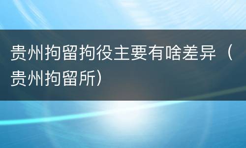 贵州拘留拘役主要有啥差异（贵州拘留所）