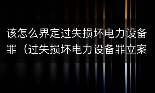 该怎么界定过失损坏电力设备罪（过失损坏电力设备罪立案标准）