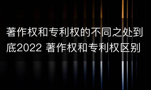 著作权和专利权的不同之处到底2022 著作权和专利权区别