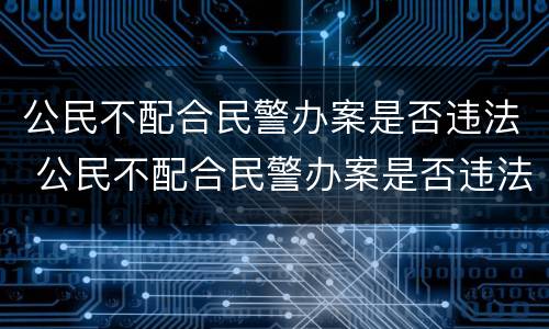 公民不配合民警办案是否违法 公民不配合民警办案是否违法行为