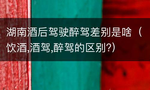 湖南酒后驾驶醉驾差别是啥（饮酒,酒驾,醉驾的区别?）