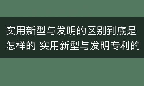 实用新型与发明的区别到底是怎样的 实用新型与发明专利的区别有哪些